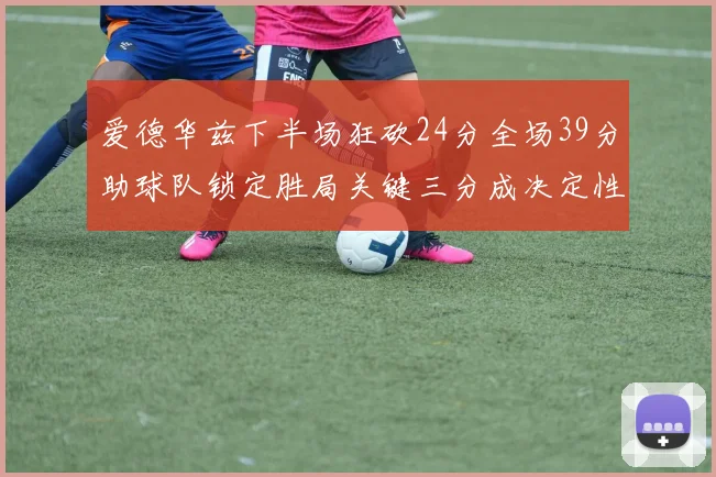 爱德华兹下半场狂砍24分全场39分助球队锁定胜局关键三分成决定性因素