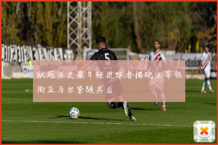欧冠历史最年轻进球者揭晓法蒂领衔亚马尔紧随其后