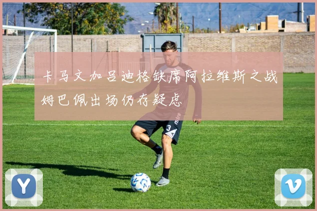 卡马文加吕迪格缺席阿拉维斯之战姆巴佩出场仍存疑虑