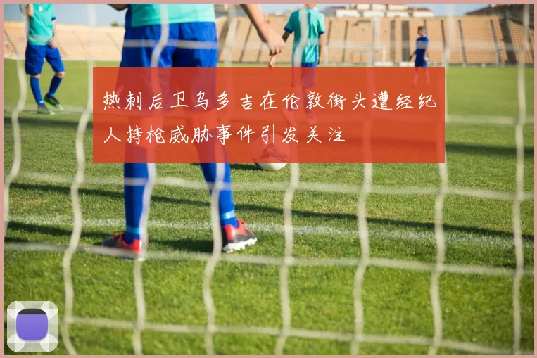 热刺后卫乌多吉在伦敦街头遭经纪人持枪威胁事件引发关注