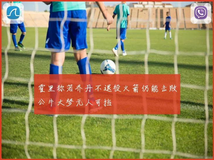 霍里称若乔丹不退役火箭仍能击败公牛大梦无人可挡