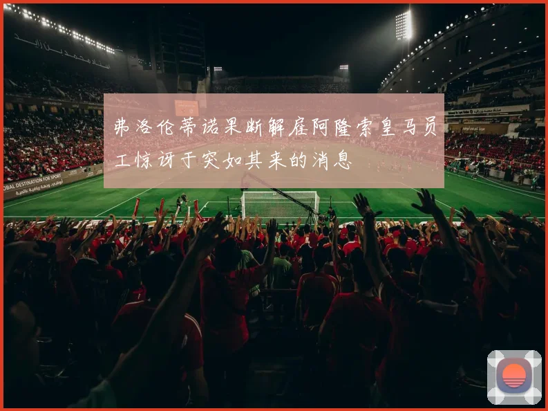 弗洛伦蒂诺果断解雇阿隆索皇马员工惊讶于突如其来的消息