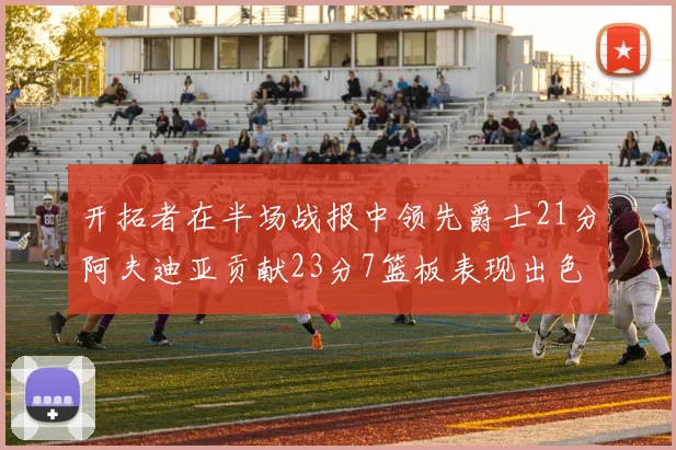开拓者在半场战报中领先爵士21分阿夫迪亚贡献23分7篮板表现出色