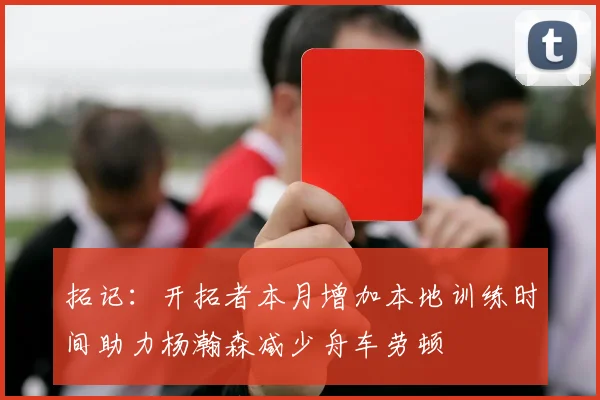 拓记：开拓者本月增加本地训练时间助力杨瀚森减少舟车劳顿