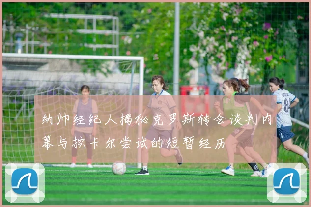 纳帅经纪人揭秘克罗斯转会谈判内幕与挖卡尔尝试的短暂经历