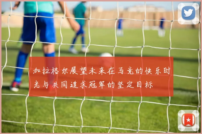 加拉格尔展望未来在马竞的快乐时光与共同追求冠军的坚定目标