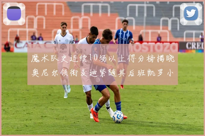 魔术队史连续10场以上得分榜揭晓奥尼尔领衔麦迪紧随其后班凯罗小瓦也在榜上