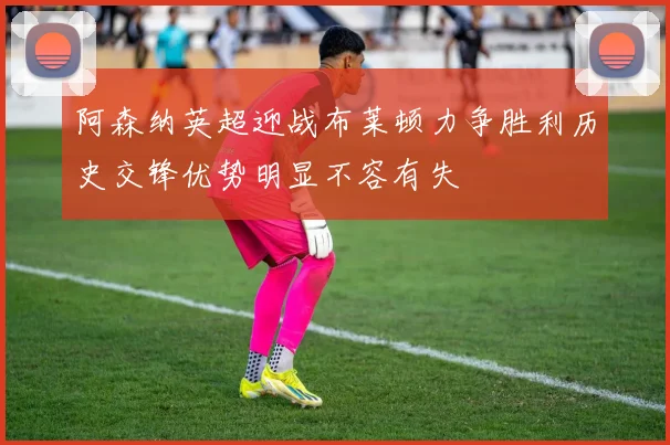 阿森纳英超迎战布莱顿力争胜利历史交锋优势明显不容有失