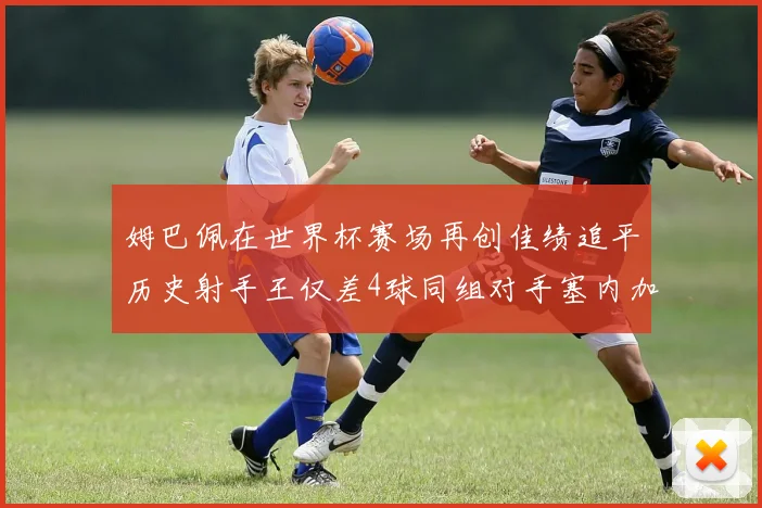 姆巴佩在世界杯赛场再创佳绩追平历史射手王仅差4球同组对手塞内加尔挪威挑战在即