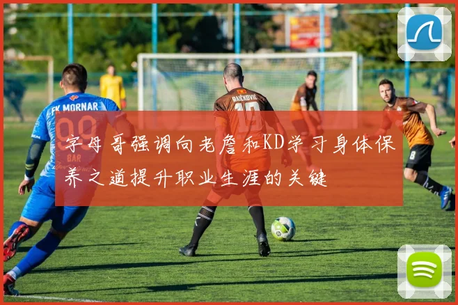 字母哥强调向老詹和KD学习身体保养之道提升职业生涯的关键