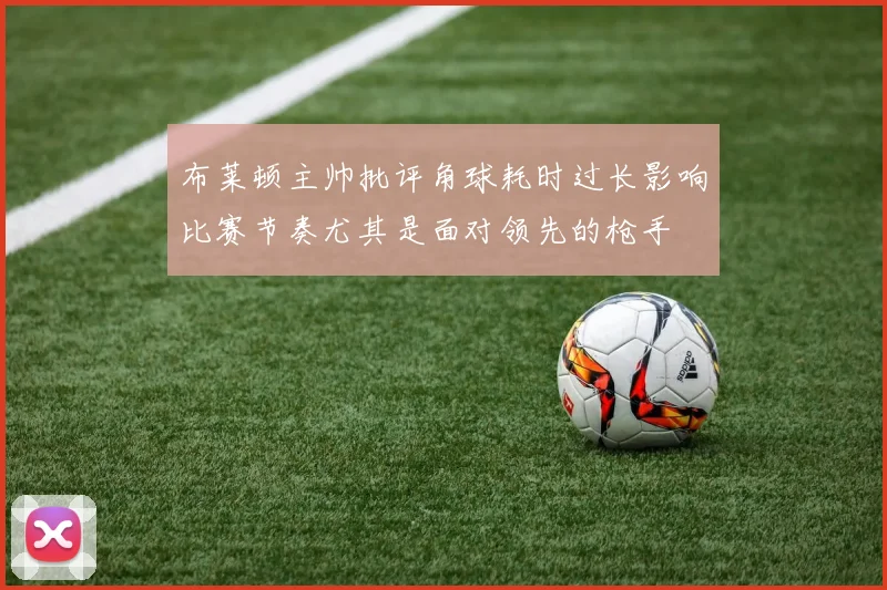 布莱顿主帅批评角球耗时过长影响比赛节奏尤其是面对领先的枪手