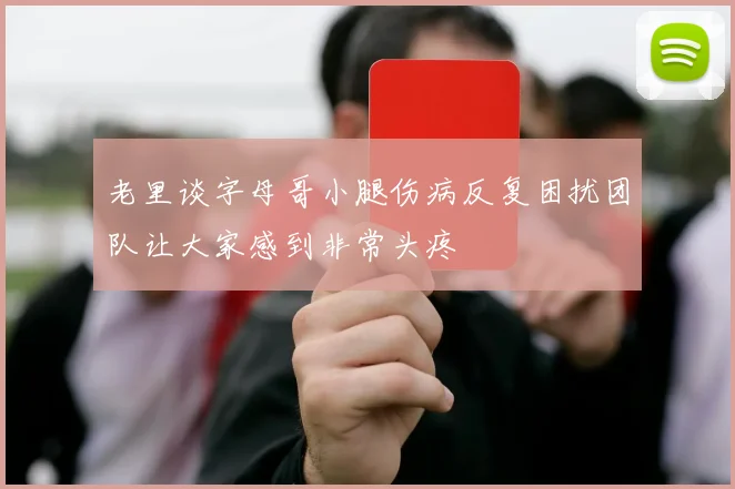 老里谈字母哥小腿伤病反复困扰团队让大家感到非常头疼