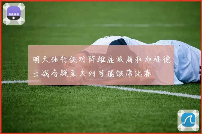 明天独行侠对阵雄鹿浓眉和加福德出战存疑莱夫利可能缺席比赛