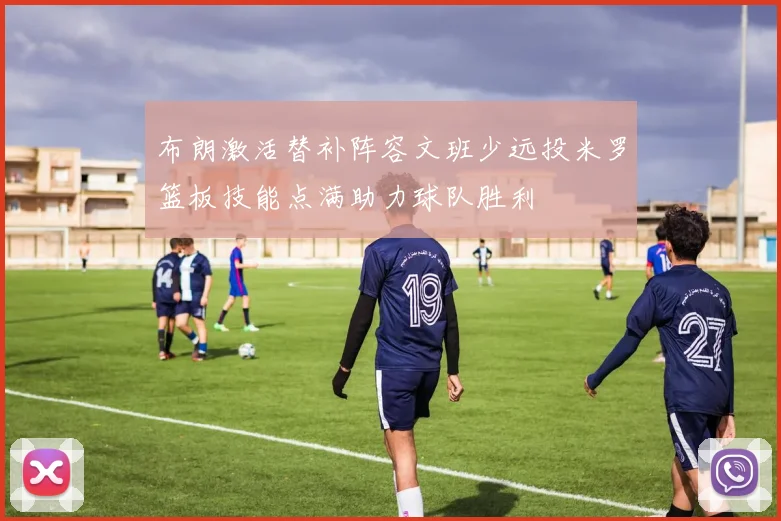 布朗激活替补阵容文班少远投米罗篮板技能点满助力球队胜利