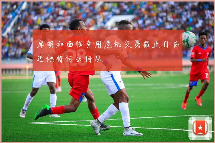 库明加面临弃用危机交易截止日临近他将何去何从