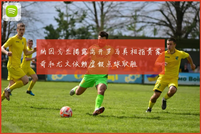 纳因戈兰揭露离开罗马真相指责蒙奇和尤文依赖虚假点球取胜