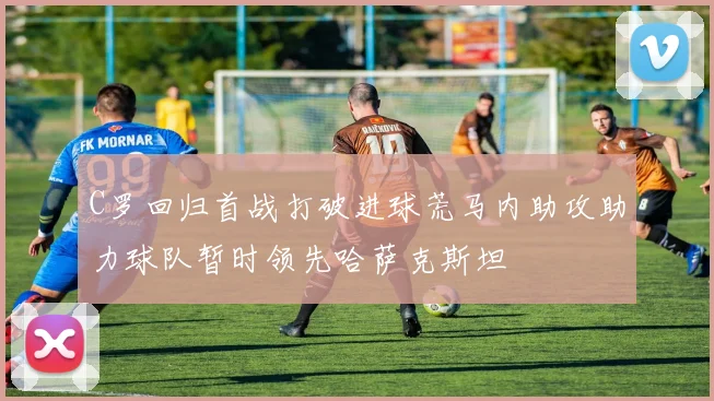 C罗回归首战打破进球荒马内助攻助力球队暂时领先哈萨克斯坦