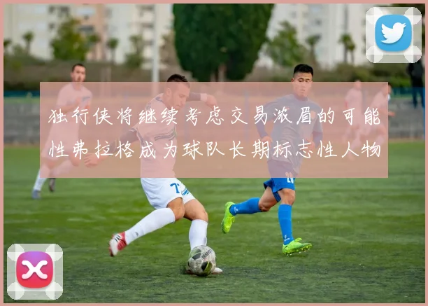 独行侠将继续考虑交易浓眉的可能性弗拉格成为球队长期标志性人物