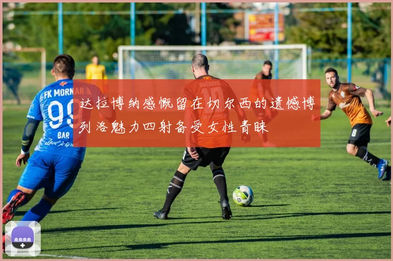 达拉博纳感慨留在切尔西的遗憾博列洛魅力四射备受女性青睐