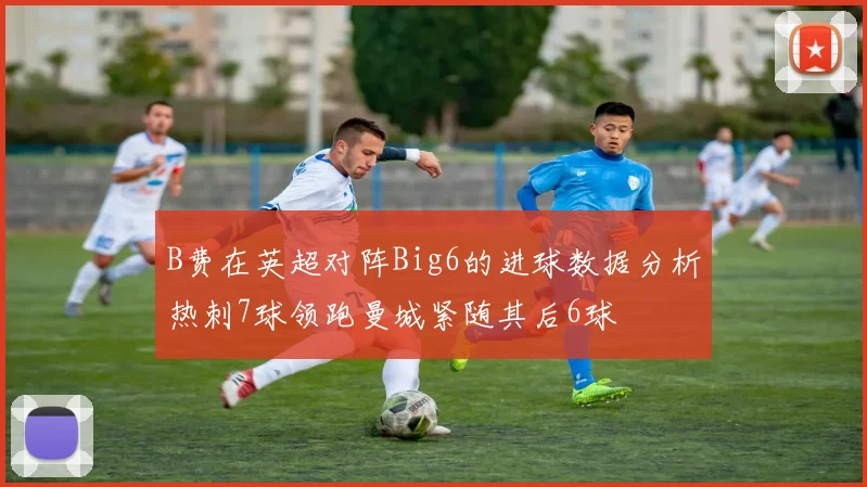 B费在英超对阵Big6的进球数据分析热刺7球领跑曼城紧随其后6球
