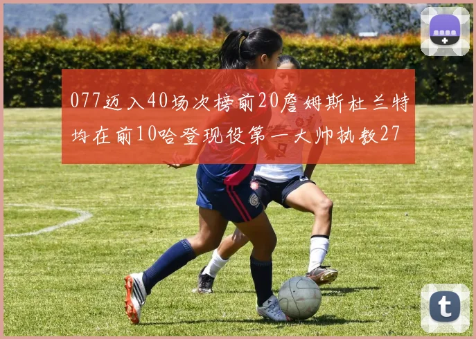 077迈入40场次榜前20詹姆斯杜兰特均在前10哈登现役第一大帅执教271场次
