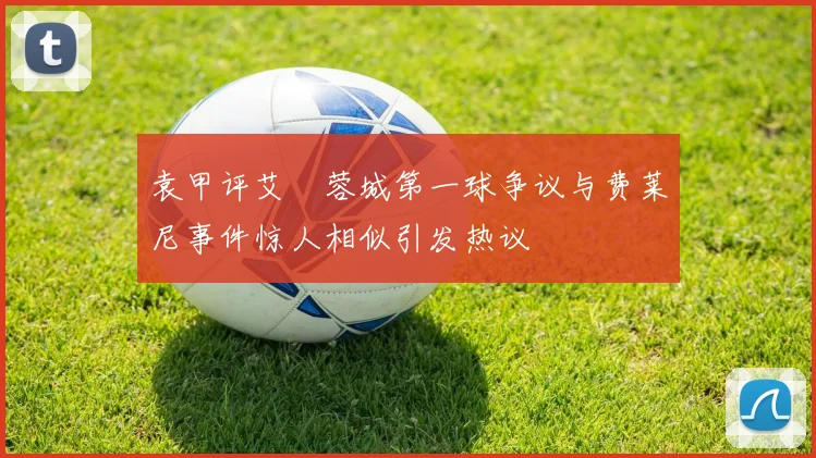 袁甲评艾堃蓉城第一球争议与费莱尼事件惊人相似引发热议