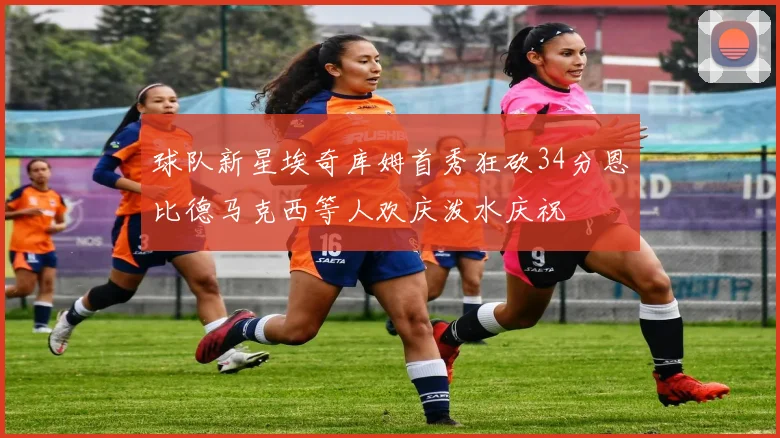 球队新星埃奇库姆首秀狂砍34分恩比德马克西等人欢庆泼水庆祝
