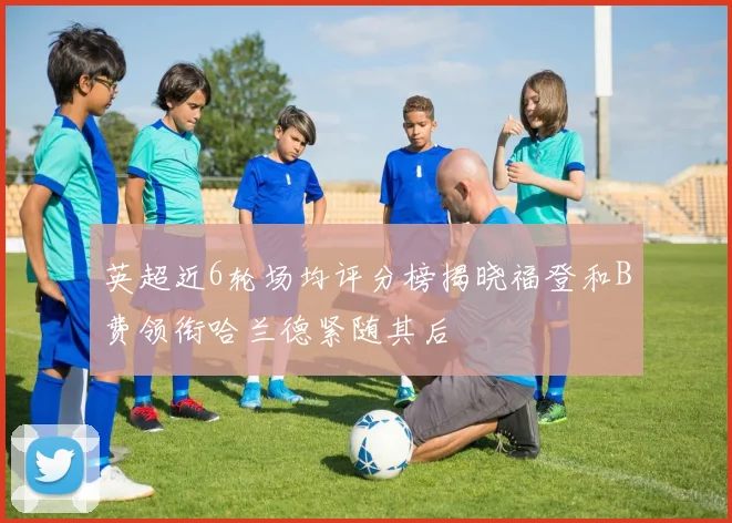 英超近6轮场均评分榜揭晓福登和B费领衔哈兰德紧随其后