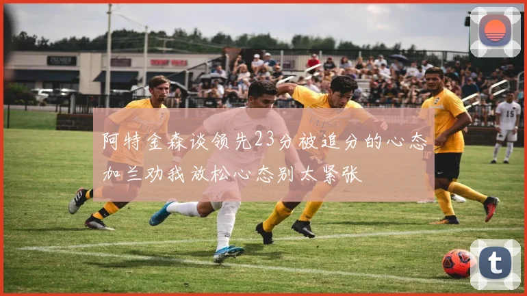 阿特金森谈领先23分被追分的心态加兰劝我放松心态别太紧张