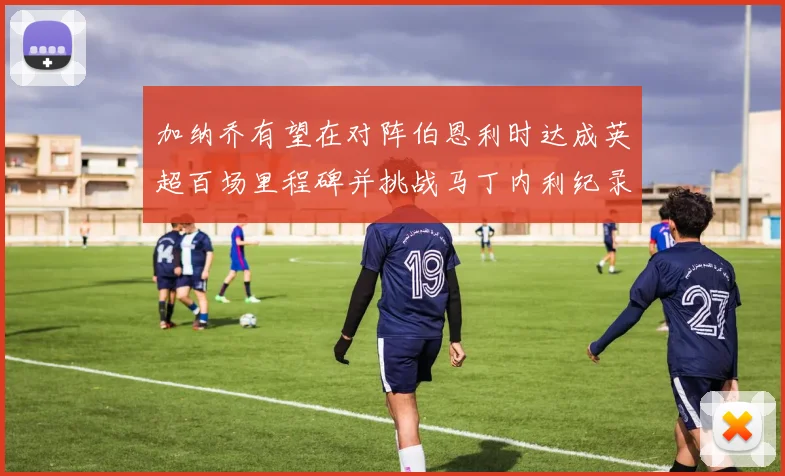 加纳乔有望在对阵伯恩利时达成英超百场里程碑并挑战马丁内利纪录