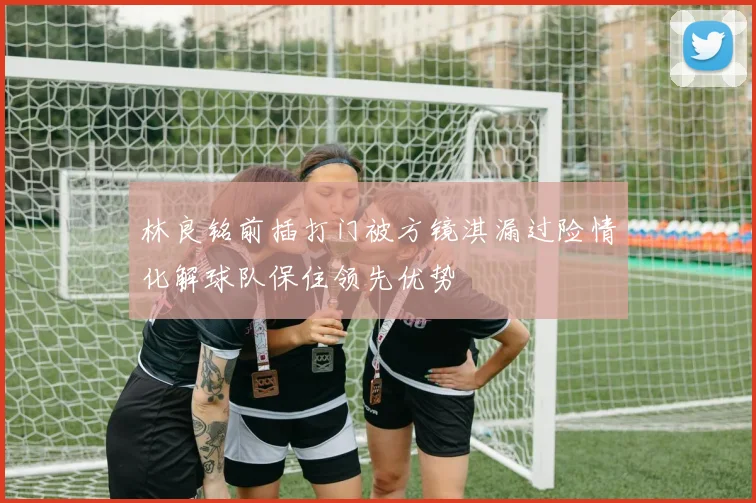 林良铭前插打门被方镜淇漏过险情化解球队保住领先优势