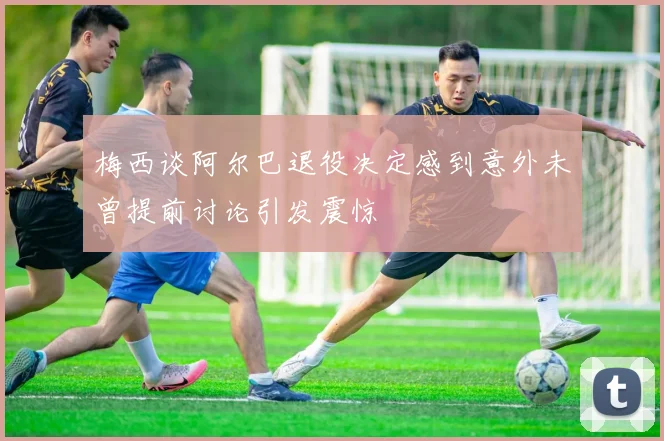 梅西谈阿尔巴退役决定感到意外未曾提前讨论引发震惊