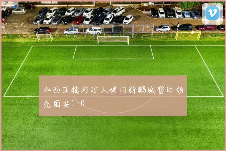 加西亚精彩过人破门新鹏城暂时领先国安1-0