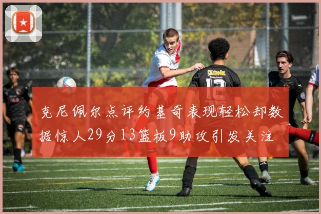 克尼佩尔点评约基奇表现轻松却数据惊人29分13篮板9助攻引发关注