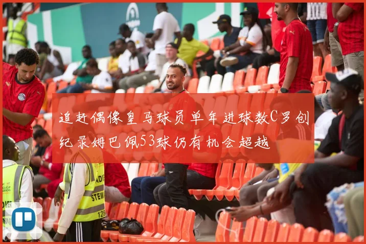 追赶偶像皇马球员单年进球数C罗创纪录姆巴佩53球仍有机会超越
